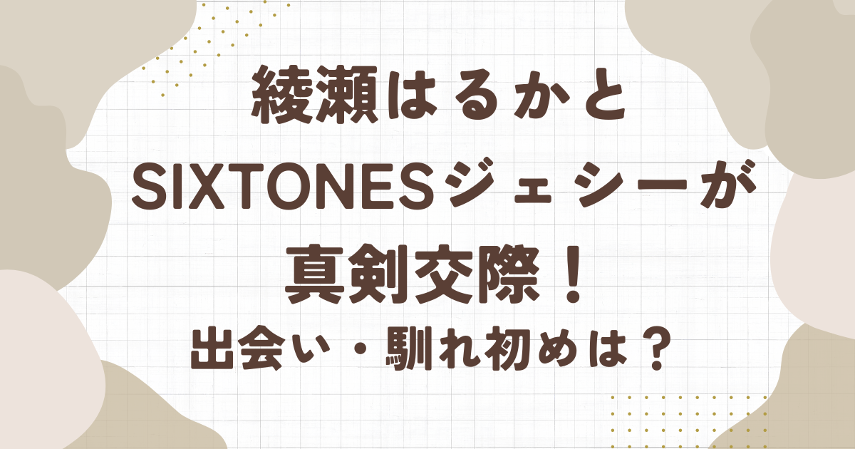 綾瀬はるかさんとSixTONESジェシーが真剣交際！出会い・馴れ初めは？